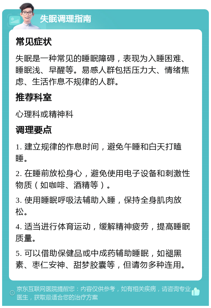 失眠调理指南 常见症状 失眠是一种常见的睡眠障碍，表现为入睡困难、睡眠浅、早醒等。易感人群包括压力大、情绪焦虑、生活作息不规律的人群。 推荐科室 心理科或精神科 调理要点 1. 建立规律的作息时间，避免午睡和白天打瞌睡。 2. 在睡前放松身心，避免使用电子设备和刺激性物质（如咖啡、酒精等）。 3. 使用睡眠呼吸法辅助入睡，保持全身肌肉放松。 4. 适当进行体育运动，缓解精神疲劳，提高睡眠质量。 5. 可以借助保健品或中成药辅助睡眠，如褪黑素、枣仁安神、甜梦胶囊等，但请勿多种连用。