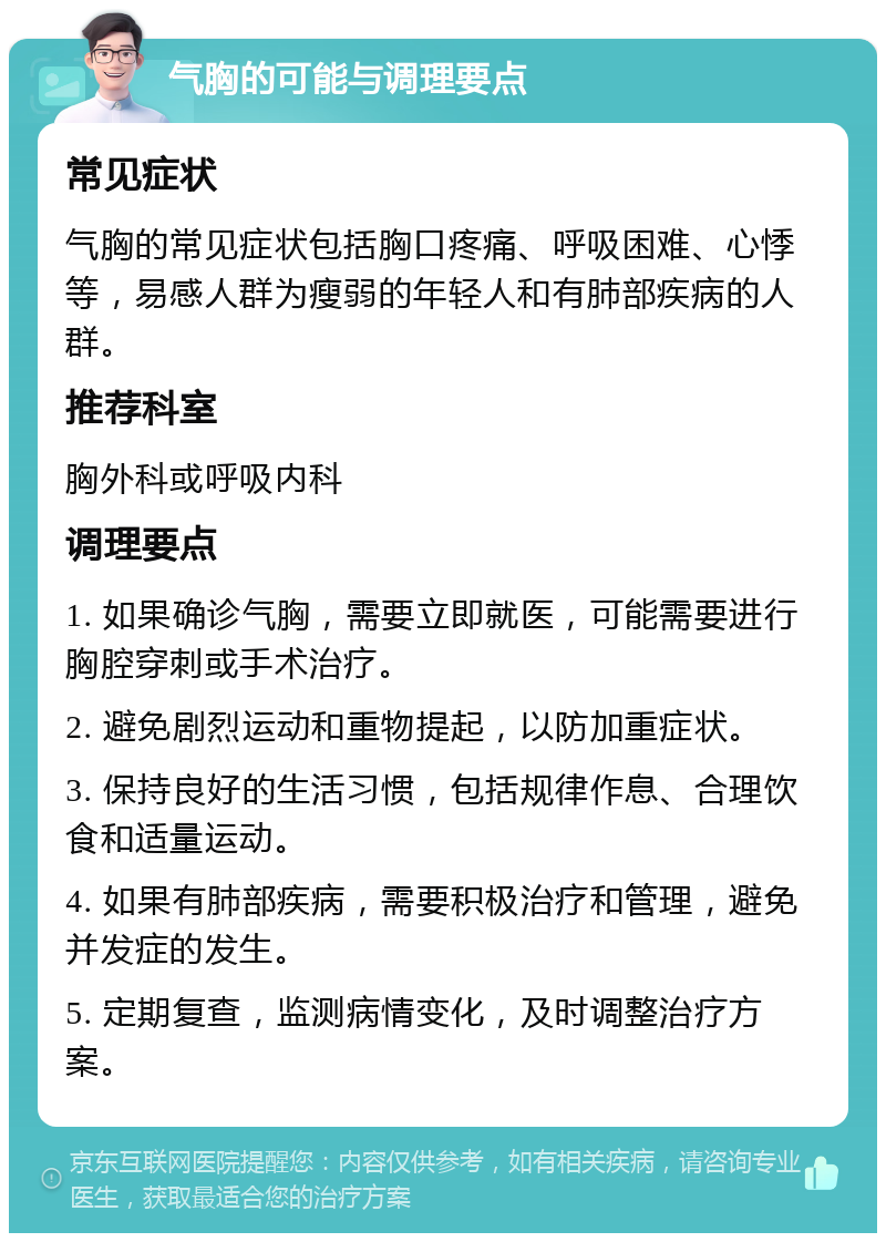 气胸的可能与调理要点 常见症状 气胸的常见症状包括胸口疼痛、呼吸困难、心悸等，易感人群为瘦弱的年轻人和有肺部疾病的人群。 推荐科室 胸外科或呼吸内科 调理要点 1. 如果确诊气胸，需要立即就医，可能需要进行胸腔穿刺或手术治疗。 2. 避免剧烈运动和重物提起，以防加重症状。 3. 保持良好的生活习惯，包括规律作息、合理饮食和适量运动。 4. 如果有肺部疾病，需要积极治疗和管理，避免并发症的发生。 5. 定期复查，监测病情变化，及时调整治疗方案。