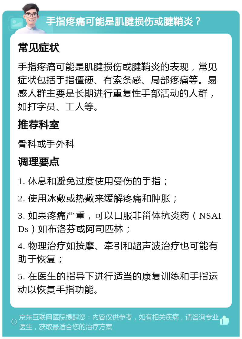 手指疼痛可能是肌腱损伤或腱鞘炎？ 常见症状 手指疼痛可能是肌腱损伤或腱鞘炎的表现，常见症状包括手指僵硬、有索条感、局部疼痛等。易感人群主要是长期进行重复性手部活动的人群，如打字员、工人等。 推荐科室 骨科或手外科 调理要点 1. 休息和避免过度使用受伤的手指； 2. 使用冰敷或热敷来缓解疼痛和肿胀； 3. 如果疼痛严重，可以口服非甾体抗炎药（NSAIDs）如布洛芬或阿司匹林； 4. 物理治疗如按摩、牵引和超声波治疗也可能有助于恢复； 5. 在医生的指导下进行适当的康复训练和手指运动以恢复手指功能。