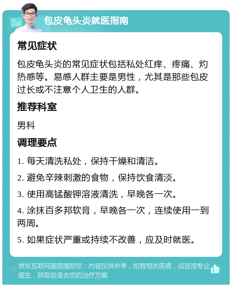 包皮龟头炎就医指南 常见症状 包皮龟头炎的常见症状包括私处红痒、疼痛、灼热感等。易感人群主要是男性，尤其是那些包皮过长或不注意个人卫生的人群。 推荐科室 男科 调理要点 1. 每天清洗私处，保持干燥和清洁。 2. 避免辛辣刺激的食物，保持饮食清淡。 3. 使用高锰酸钾溶液清洗，早晚各一次。 4. 涂抹百多邦软膏，早晚各一次，连续使用一到两周。 5. 如果症状严重或持续不改善，应及时就医。