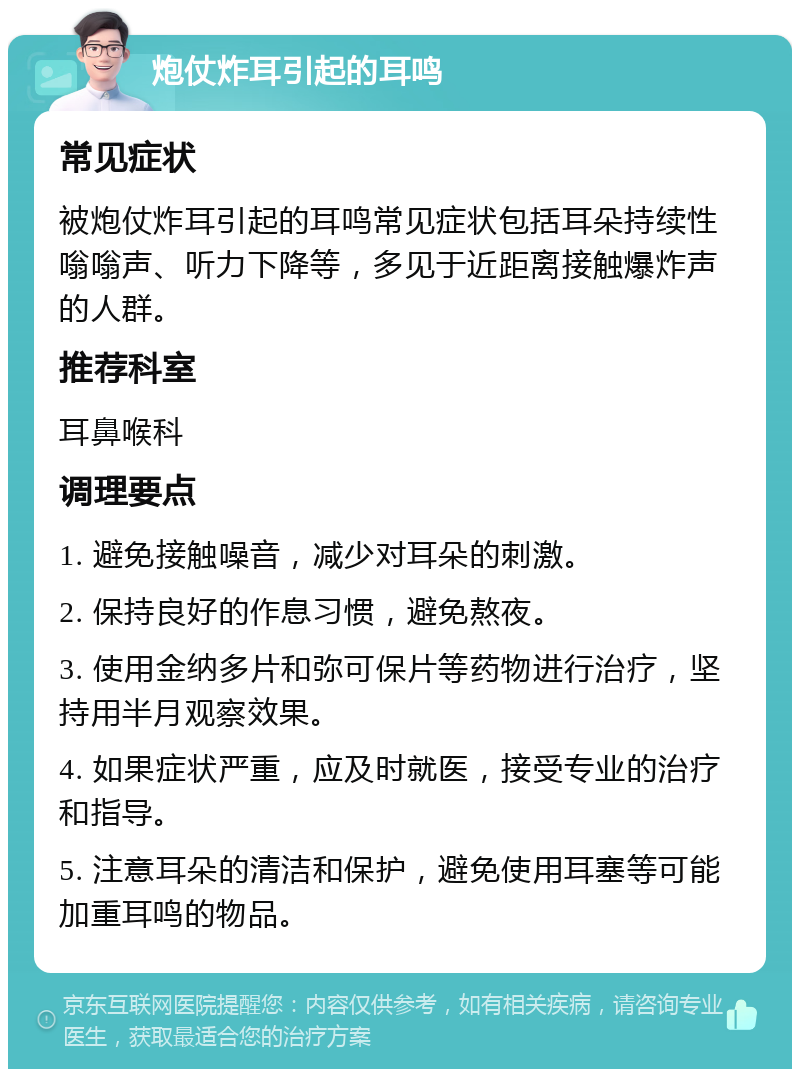 炮仗炸耳引起的耳鸣 常见症状 被炮仗炸耳引起的耳鸣常见症状包括耳朵持续性嗡嗡声、听力下降等，多见于近距离接触爆炸声的人群。 推荐科室 耳鼻喉科 调理要点 1. 避免接触噪音，减少对耳朵的刺激。 2. 保持良好的作息习惯，避免熬夜。 3. 使用金纳多片和弥可保片等药物进行治疗，坚持用半月观察效果。 4. 如果症状严重，应及时就医，接受专业的治疗和指导。 5. 注意耳朵的清洁和保护，避免使用耳塞等可能加重耳鸣的物品。