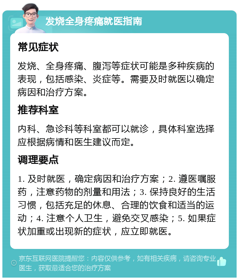 发烧全身疼痛就医指南 常见症状 发烧、全身疼痛、腹泻等症状可能是多种疾病的表现，包括感染、炎症等。需要及时就医以确定病因和治疗方案。 推荐科室 内科、急诊科等科室都可以就诊，具体科室选择应根据病情和医生建议而定。 调理要点 1. 及时就医，确定病因和治疗方案；2. 遵医嘱服药，注意药物的剂量和用法；3. 保持良好的生活习惯，包括充足的休息、合理的饮食和适当的运动；4. 注意个人卫生，避免交叉感染；5. 如果症状加重或出现新的症状，应立即就医。