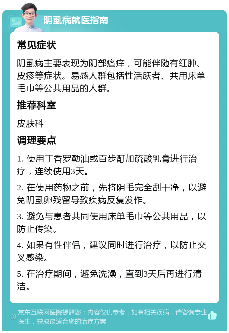 阴虱病就医指南 常见症状 阴虱病主要表现为阴部瘙痒，可能伴随有红肿、皮疹等症状。易感人群包括性活跃者、共用床单毛巾等公共用品的人群。 推荐科室 皮肤科 调理要点 1. 使用丁香罗勒油或百步酊加硫酸乳膏进行治疗，连续使用3天。 2. 在使用药物之前，先将阴毛完全刮干净，以避免阴虱卵残留导致疾病反复发作。 3. 避免与患者共同使用床单毛巾等公共用品，以防止传染。 4. 如果有性伴侣，建议同时进行治疗，以防止交叉感染。 5. 在治疗期间，避免洗澡，直到3天后再进行清洁。