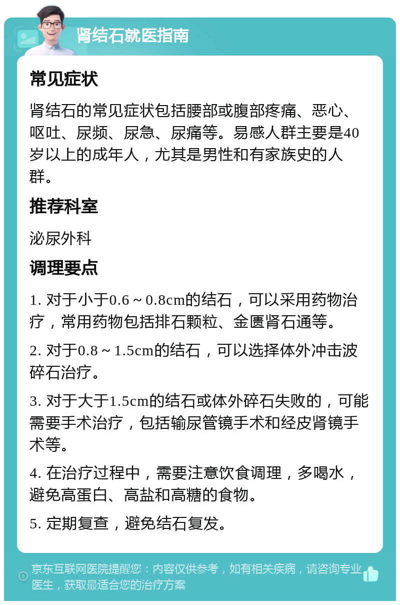 肾结石就医指南 常见症状 肾结石的常见症状包括腰部或腹部疼痛、恶心、呕吐、尿频、尿急、尿痛等。易感人群主要是40岁以上的成年人，尤其是男性和有家族史的人群。 推荐科室 泌尿外科 调理要点 1. 对于小于0.6～0.8cm的结石，可以采用药物治疗，常用药物包括排石颗粒、金匮肾石通等。 2. 对于0.8～1.5cm的结石，可以选择体外冲击波碎石治疗。 3. 对于大于1.5cm的结石或体外碎石失败的，可能需要手术治疗，包括输尿管镜手术和经皮肾镜手术等。 4. 在治疗过程中，需要注意饮食调理，多喝水，避免高蛋白、高盐和高糖的食物。 5. 定期复查，避免结石复发。