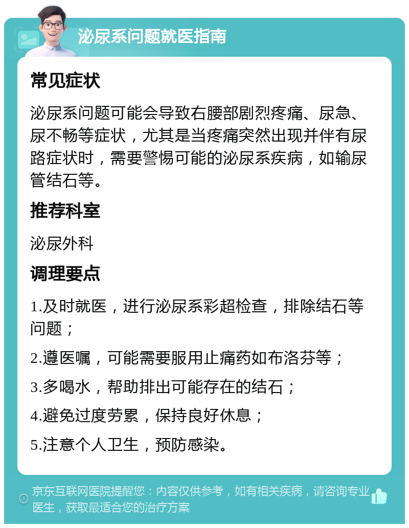 泌尿系问题就医指南 常见症状 泌尿系问题可能会导致右腰部剧烈疼痛、尿急、尿不畅等症状，尤其是当疼痛突然出现并伴有尿路症状时，需要警惕可能的泌尿系疾病，如输尿管结石等。 推荐科室 泌尿外科 调理要点 1.及时就医，进行泌尿系彩超检查，排除结石等问题； 2.遵医嘱，可能需要服用止痛药如布洛芬等； 3.多喝水，帮助排出可能存在的结石； 4.避免过度劳累，保持良好休息； 5.注意个人卫生，预防感染。