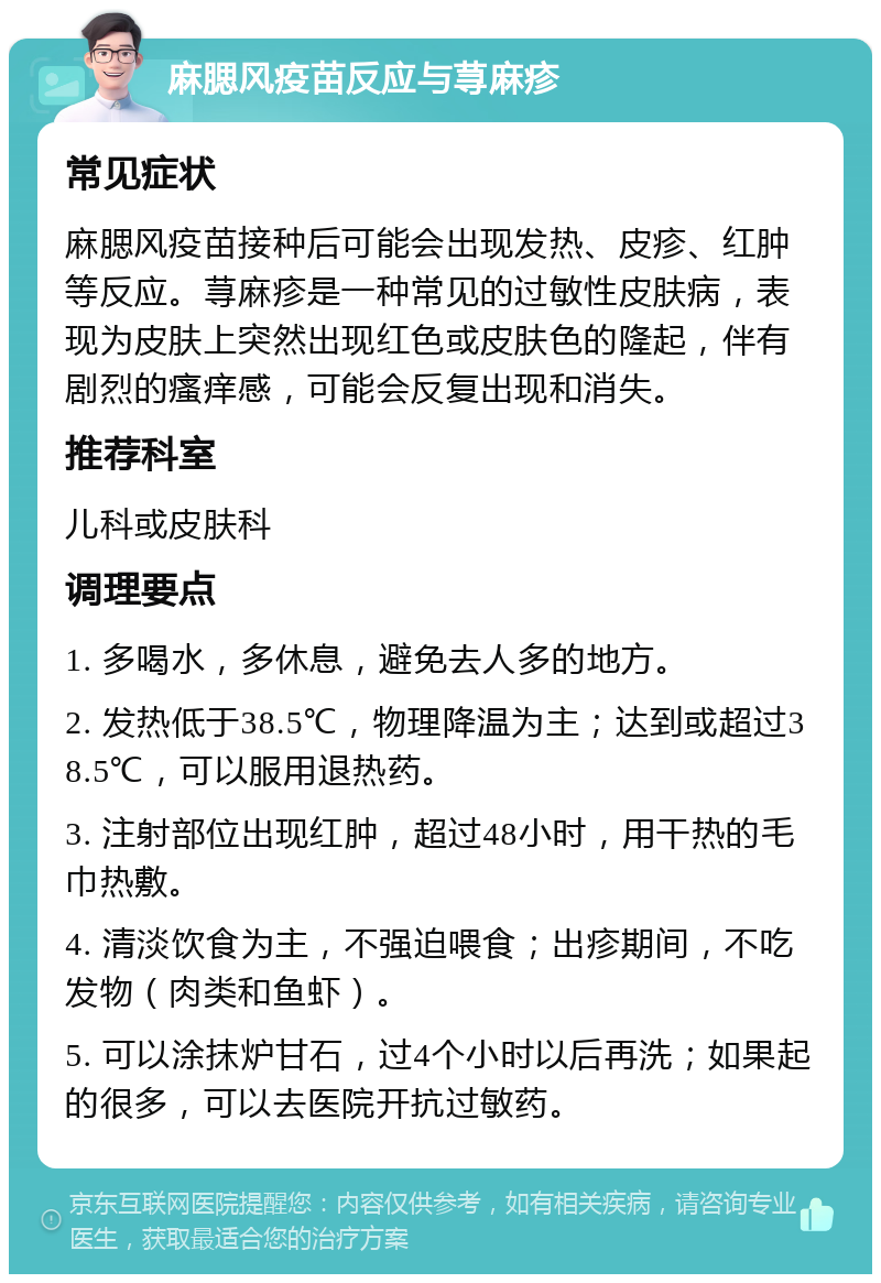 麻腮风疫苗反应与荨麻疹 常见症状 麻腮风疫苗接种后可能会出现发热、皮疹、红肿等反应。荨麻疹是一种常见的过敏性皮肤病，表现为皮肤上突然出现红色或皮肤色的隆起，伴有剧烈的瘙痒感，可能会反复出现和消失。 推荐科室 儿科或皮肤科 调理要点 1. 多喝水，多休息，避免去人多的地方。 2. 发热低于38.5℃，物理降温为主；达到或超过38.5℃，可以服用退热药。 3. 注射部位出现红肿，超过48小时，用干热的毛巾热敷。 4. 清淡饮食为主，不强迫喂食；出疹期间，不吃发物（肉类和鱼虾）。 5. 可以涂抹炉甘石，过4个小时以后再洗；如果起的很多，可以去医院开抗过敏药。