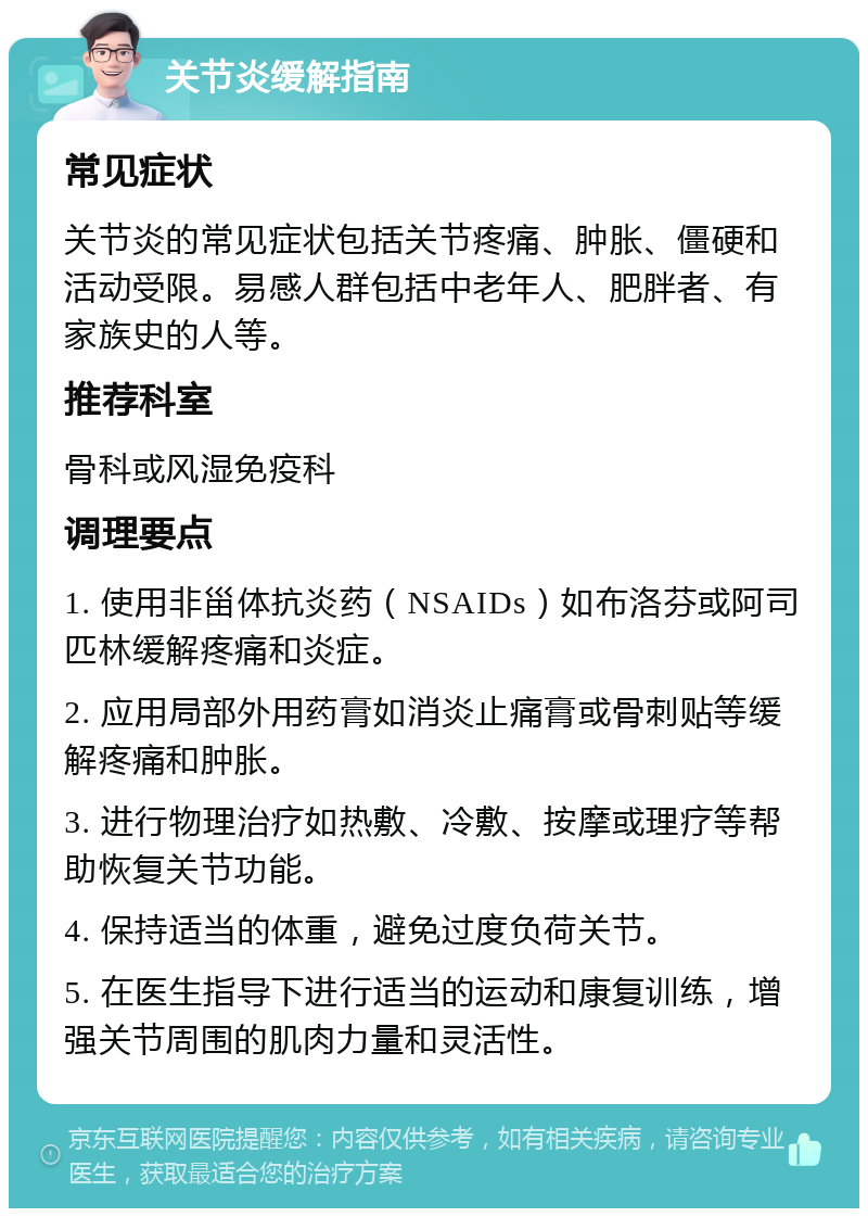 关节炎缓解指南 常见症状 关节炎的常见症状包括关节疼痛、肿胀、僵硬和活动受限。易感人群包括中老年人、肥胖者、有家族史的人等。 推荐科室 骨科或风湿免疫科 调理要点 1. 使用非甾体抗炎药（NSAIDs）如布洛芬或阿司匹林缓解疼痛和炎症。 2. 应用局部外用药膏如消炎止痛膏或骨刺贴等缓解疼痛和肿胀。 3. 进行物理治疗如热敷、冷敷、按摩或理疗等帮助恢复关节功能。 4. 保持适当的体重，避免过度负荷关节。 5. 在医生指导下进行适当的运动和康复训练，增强关节周围的肌肉力量和灵活性。