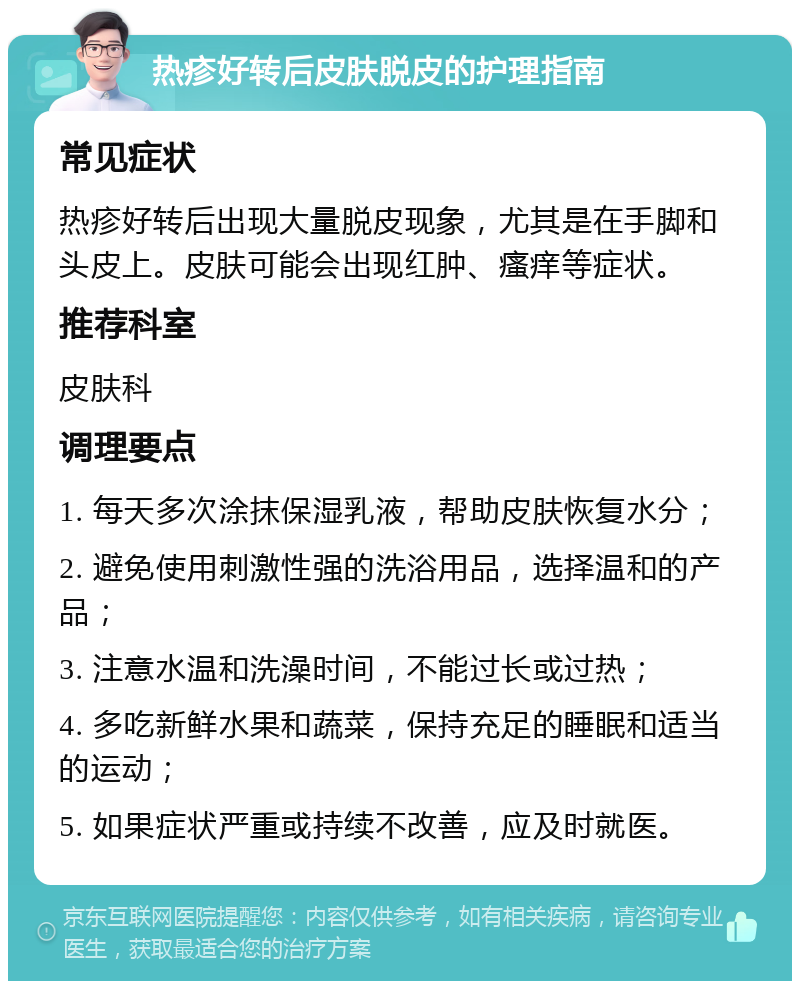 热疹好转后皮肤脱皮的护理指南 常见症状 热疹好转后出现大量脱皮现象，尤其是在手脚和头皮上。皮肤可能会出现红肿、瘙痒等症状。 推荐科室 皮肤科 调理要点 1. 每天多次涂抹保湿乳液，帮助皮肤恢复水分； 2. 避免使用刺激性强的洗浴用品，选择温和的产品； 3. 注意水温和洗澡时间，不能过长或过热； 4. 多吃新鲜水果和蔬菜，保持充足的睡眠和适当的运动； 5. 如果症状严重或持续不改善，应及时就医。