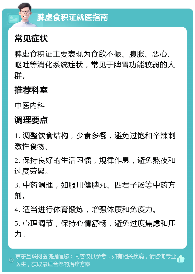 脾虚食积证就医指南 常见症状 脾虚食积证主要表现为食欲不振、腹胀、恶心、呕吐等消化系统症状，常见于脾胃功能较弱的人群。 推荐科室 中医内科 调理要点 1. 调整饮食结构，少食多餐，避免过饱和辛辣刺激性食物。 2. 保持良好的生活习惯，规律作息，避免熬夜和过度劳累。 3. 中药调理，如服用健脾丸、四君子汤等中药方剂。 4. 适当进行体育锻炼，增强体质和免疫力。 5. 心理调节，保持心情舒畅，避免过度焦虑和压力。