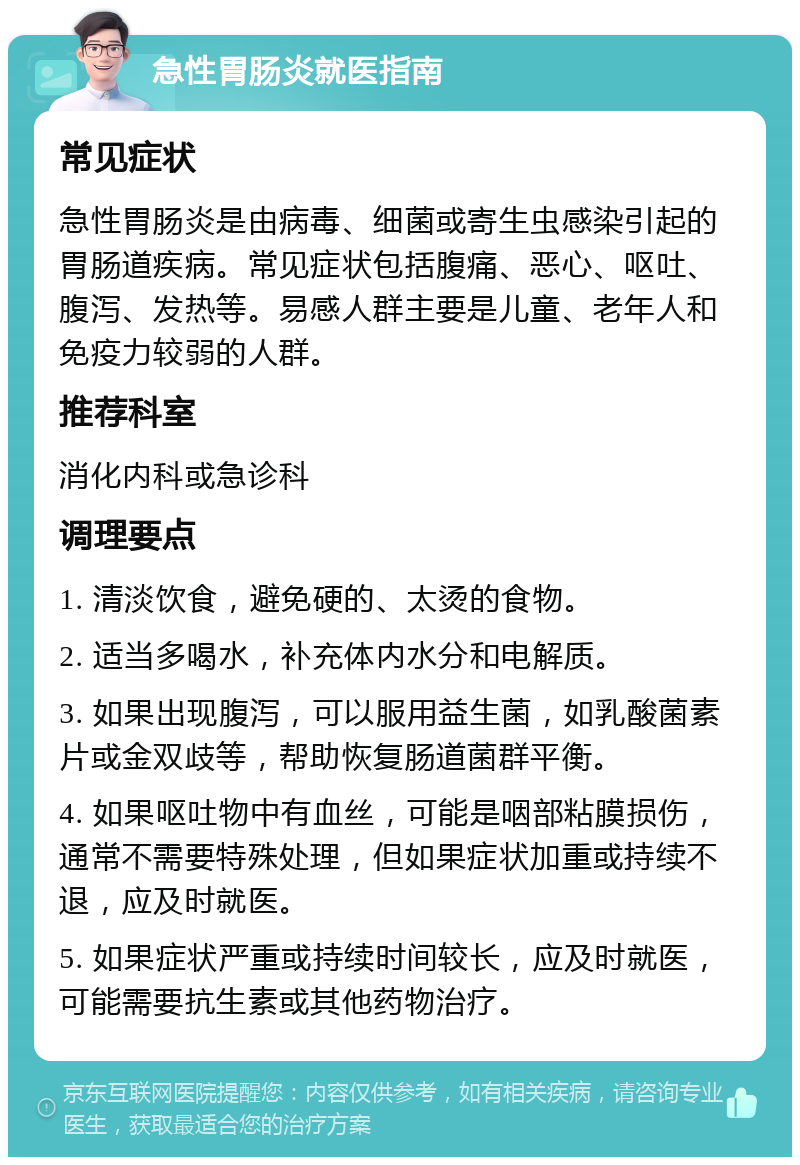 急性胃肠炎就医指南 常见症状 急性胃肠炎是由病毒、细菌或寄生虫感染引起的胃肠道疾病。常见症状包括腹痛、恶心、呕吐、腹泻、发热等。易感人群主要是儿童、老年人和免疫力较弱的人群。 推荐科室 消化内科或急诊科 调理要点 1. 清淡饮食，避免硬的、太烫的食物。 2. 适当多喝水，补充体内水分和电解质。 3. 如果出现腹泻，可以服用益生菌，如乳酸菌素片或金双歧等，帮助恢复肠道菌群平衡。 4. 如果呕吐物中有血丝，可能是咽部粘膜损伤，通常不需要特殊处理，但如果症状加重或持续不退，应及时就医。 5. 如果症状严重或持续时间较长，应及时就医，可能需要抗生素或其他药物治疗。