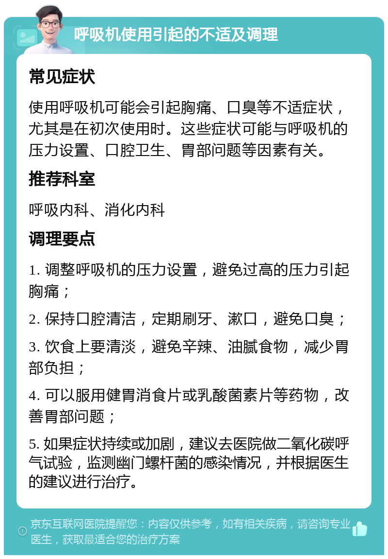 呼吸机使用引起的不适及调理 常见症状 使用呼吸机可能会引起胸痛、口臭等不适症状，尤其是在初次使用时。这些症状可能与呼吸机的压力设置、口腔卫生、胃部问题等因素有关。 推荐科室 呼吸内科、消化内科 调理要点 1. 调整呼吸机的压力设置，避免过高的压力引起胸痛； 2. 保持口腔清洁，定期刷牙、漱口，避免口臭； 3. 饮食上要清淡，避免辛辣、油腻食物，减少胃部负担； 4. 可以服用健胃消食片或乳酸菌素片等药物，改善胃部问题； 5. 如果症状持续或加剧，建议去医院做二氧化碳呼气试验，监测幽门螺杆菌的感染情况，并根据医生的建议进行治疗。