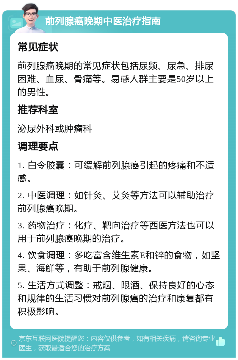 前列腺癌晚期中医治疗指南 常见症状 前列腺癌晚期的常见症状包括尿频、尿急、排尿困难、血尿、骨痛等。易感人群主要是50岁以上的男性。 推荐科室 泌尿外科或肿瘤科 调理要点 1. 白令胶囊：可缓解前列腺癌引起的疼痛和不适感。 2. 中医调理：如针灸、艾灸等方法可以辅助治疗前列腺癌晚期。 3. 药物治疗：化疗、靶向治疗等西医方法也可以用于前列腺癌晚期的治疗。 4. 饮食调理：多吃富含维生素E和锌的食物，如坚果、海鲜等，有助于前列腺健康。 5. 生活方式调整：戒烟、限酒、保持良好的心态和规律的生活习惯对前列腺癌的治疗和康复都有积极影响。