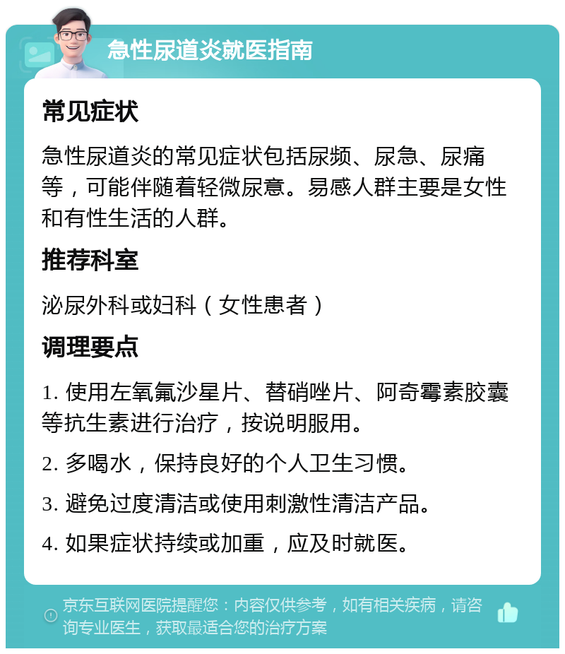 急性尿道炎就医指南 常见症状 急性尿道炎的常见症状包括尿频、尿急、尿痛等，可能伴随着轻微尿意。易感人群主要是女性和有性生活的人群。 推荐科室 泌尿外科或妇科（女性患者） 调理要点 1. 使用左氧氟沙星片、替硝唑片、阿奇霉素胶囊等抗生素进行治疗，按说明服用。 2. 多喝水，保持良好的个人卫生习惯。 3. 避免过度清洁或使用刺激性清洁产品。 4. 如果症状持续或加重，应及时就医。