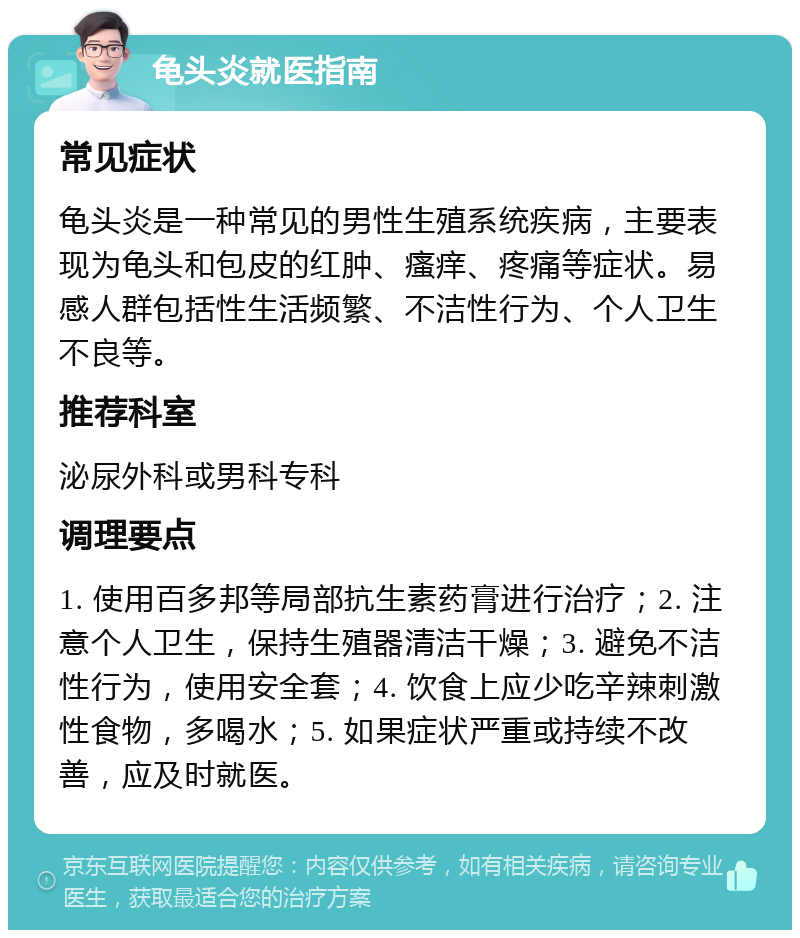 龟头炎就医指南 常见症状 龟头炎是一种常见的男性生殖系统疾病，主要表现为龟头和包皮的红肿、瘙痒、疼痛等症状。易感人群包括性生活频繁、不洁性行为、个人卫生不良等。 推荐科室 泌尿外科或男科专科 调理要点 1. 使用百多邦等局部抗生素药膏进行治疗；2. 注意个人卫生，保持生殖器清洁干燥；3. 避免不洁性行为，使用安全套；4. 饮食上应少吃辛辣刺激性食物，多喝水；5. 如果症状严重或持续不改善，应及时就医。