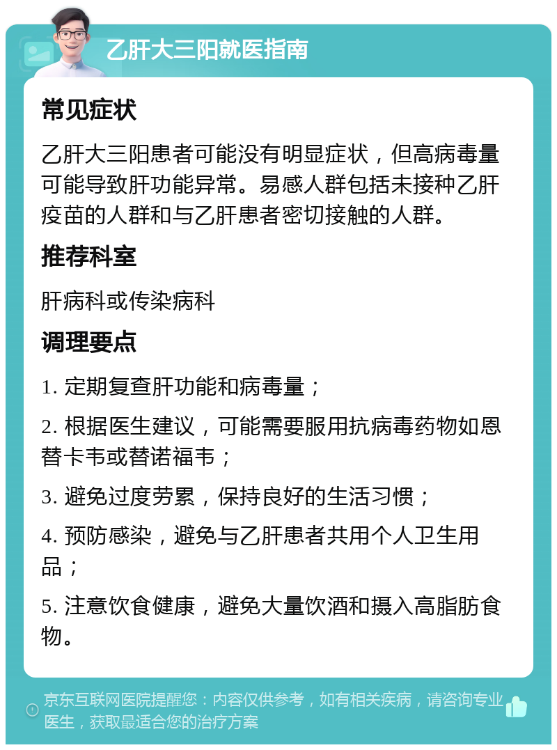 乙肝大三阳就医指南 常见症状 乙肝大三阳患者可能没有明显症状，但高病毒量可能导致肝功能异常。易感人群包括未接种乙肝疫苗的人群和与乙肝患者密切接触的人群。 推荐科室 肝病科或传染病科 调理要点 1. 定期复查肝功能和病毒量； 2. 根据医生建议，可能需要服用抗病毒药物如恩替卡韦或替诺福韦； 3. 避免过度劳累，保持良好的生活习惯； 4. 预防感染，避免与乙肝患者共用个人卫生用品； 5. 注意饮食健康，避免大量饮酒和摄入高脂肪食物。