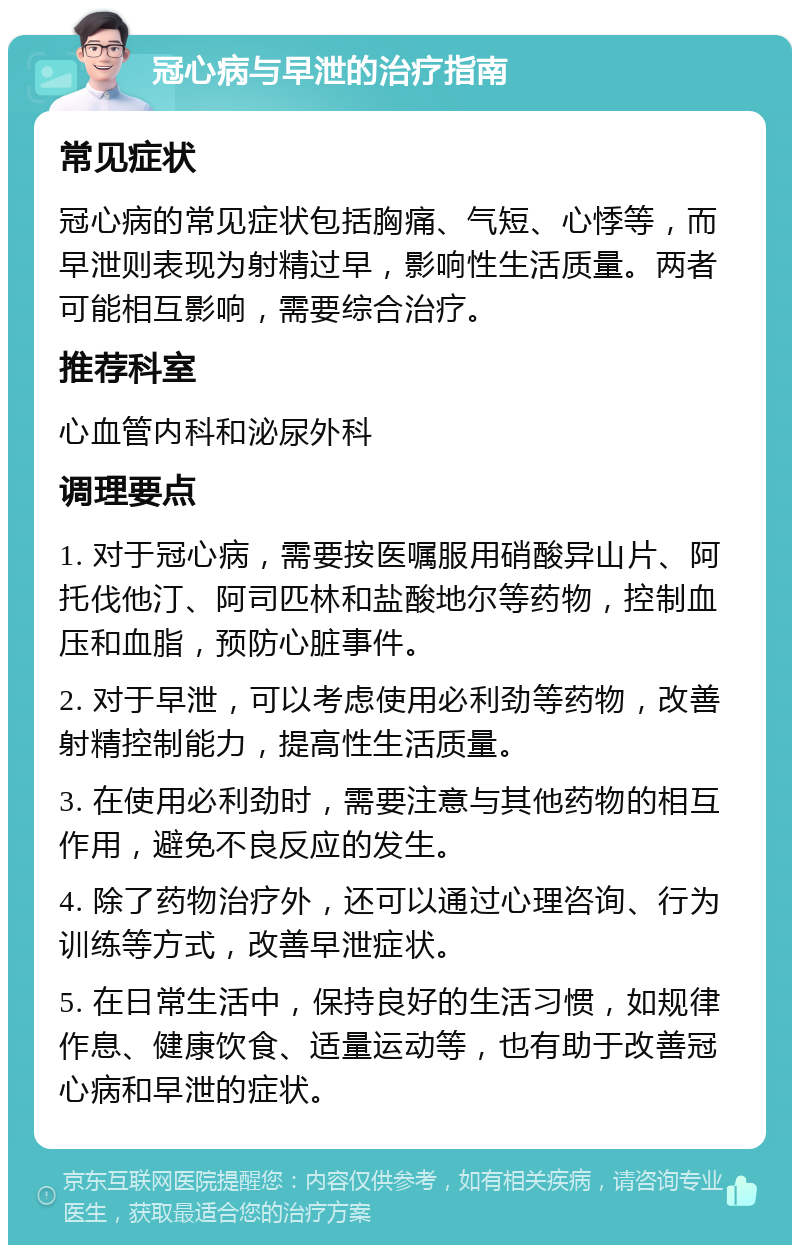 冠心病与早泄的治疗指南 常见症状 冠心病的常见症状包括胸痛、气短、心悸等，而早泄则表现为射精过早，影响性生活质量。两者可能相互影响，需要综合治疗。 推荐科室 心血管内科和泌尿外科 调理要点 1. 对于冠心病，需要按医嘱服用硝酸异山片、阿托伐他汀、阿司匹林和盐酸地尔等药物，控制血压和血脂，预防心脏事件。 2. 对于早泄，可以考虑使用必利劲等药物，改善射精控制能力，提高性生活质量。 3. 在使用必利劲时，需要注意与其他药物的相互作用，避免不良反应的发生。 4. 除了药物治疗外，还可以通过心理咨询、行为训练等方式，改善早泄症状。 5. 在日常生活中，保持良好的生活习惯，如规律作息、健康饮食、适量运动等，也有助于改善冠心病和早泄的症状。