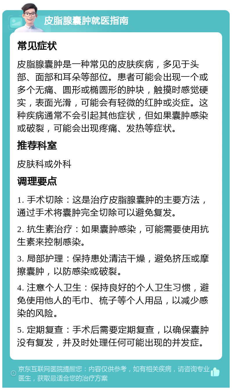 皮脂腺囊肿就医指南 常见症状 皮脂腺囊肿是一种常见的皮肤疾病，多见于头部、面部和耳朵等部位。患者可能会出现一个或多个无痛、圆形或椭圆形的肿块，触摸时感觉硬实，表面光滑，可能会有轻微的红肿或炎症。这种疾病通常不会引起其他症状，但如果囊肿感染或破裂，可能会出现疼痛、发热等症状。 推荐科室 皮肤科或外科 调理要点 1. 手术切除：这是治疗皮脂腺囊肿的主要方法，通过手术将囊肿完全切除可以避免复发。 2. 抗生素治疗：如果囊肿感染，可能需要使用抗生素来控制感染。 3. 局部护理：保持患处清洁干燥，避免挤压或摩擦囊肿，以防感染或破裂。 4. 注意个人卫生：保持良好的个人卫生习惯，避免使用他人的毛巾、梳子等个人用品，以减少感染的风险。 5. 定期复查：手术后需要定期复查，以确保囊肿没有复发，并及时处理任何可能出现的并发症。