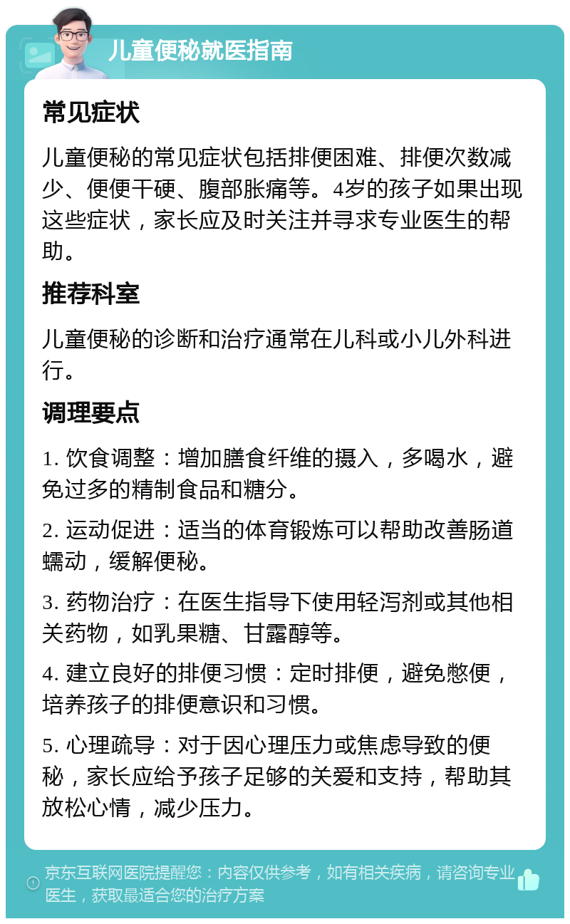 儿童便秘就医指南 常见症状 儿童便秘的常见症状包括排便困难、排便次数减少、便便干硬、腹部胀痛等。4岁的孩子如果出现这些症状，家长应及时关注并寻求专业医生的帮助。 推荐科室 儿童便秘的诊断和治疗通常在儿科或小儿外科进行。 调理要点 1. 饮食调整：增加膳食纤维的摄入，多喝水，避免过多的精制食品和糖分。 2. 运动促进：适当的体育锻炼可以帮助改善肠道蠕动，缓解便秘。 3. 药物治疗：在医生指导下使用轻泻剂或其他相关药物，如乳果糖、甘露醇等。 4. 建立良好的排便习惯：定时排便，避免憋便，培养孩子的排便意识和习惯。 5. 心理疏导：对于因心理压力或焦虑导致的便秘，家长应给予孩子足够的关爱和支持，帮助其放松心情，减少压力。