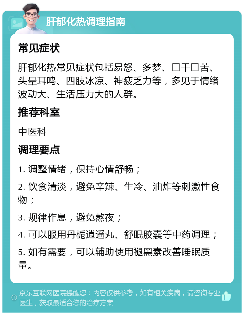 肝郁化热调理指南 常见症状 肝郁化热常见症状包括易怒、多梦、口干口苦、头晕耳鸣、四肢冰凉、神疲乏力等，多见于情绪波动大、生活压力大的人群。 推荐科室 中医科 调理要点 1. 调整情绪，保持心情舒畅； 2. 饮食清淡，避免辛辣、生冷、油炸等刺激性食物； 3. 规律作息，避免熬夜； 4. 可以服用丹栀逍遥丸、舒眠胶囊等中药调理； 5. 如有需要，可以辅助使用褪黑素改善睡眠质量。