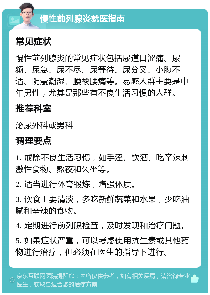 慢性前列腺炎就医指南 常见症状 慢性前列腺炎的常见症状包括尿道口涩痛、尿频、尿急、尿不尽、尿等待、尿分叉、小腹不适、阴囊潮湿、腰酸腰痛等。易感人群主要是中年男性，尤其是那些有不良生活习惯的人群。 推荐科室 泌尿外科或男科 调理要点 1. 戒除不良生活习惯，如手淫、饮酒、吃辛辣刺激性食物、熬夜和久坐等。 2. 适当进行体育锻炼，增强体质。 3. 饮食上要清淡，多吃新鲜蔬菜和水果，少吃油腻和辛辣的食物。 4. 定期进行前列腺检查，及时发现和治疗问题。 5. 如果症状严重，可以考虑使用抗生素或其他药物进行治疗，但必须在医生的指导下进行。