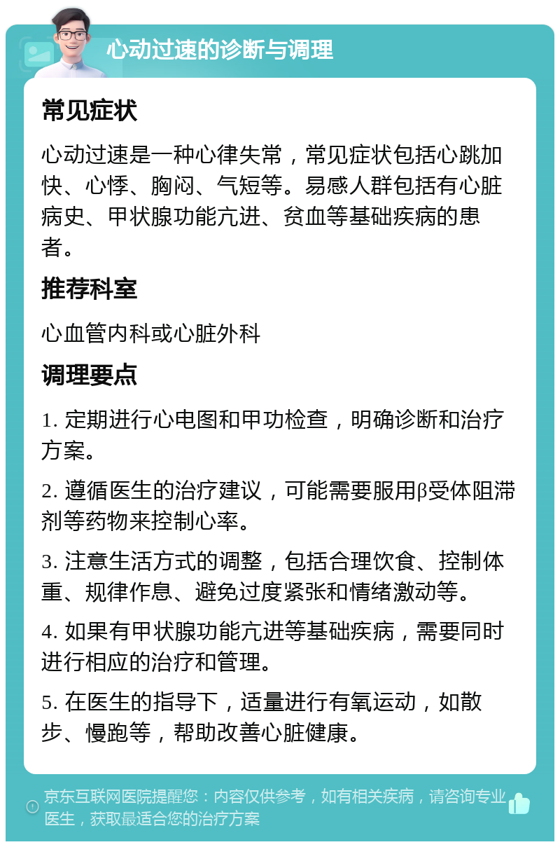 心动过速的诊断与调理 常见症状 心动过速是一种心律失常，常见症状包括心跳加快、心悸、胸闷、气短等。易感人群包括有心脏病史、甲状腺功能亢进、贫血等基础疾病的患者。 推荐科室 心血管内科或心脏外科 调理要点 1. 定期进行心电图和甲功检查，明确诊断和治疗方案。 2. 遵循医生的治疗建议，可能需要服用β受体阻滞剂等药物来控制心率。 3. 注意生活方式的调整，包括合理饮食、控制体重、规律作息、避免过度紧张和情绪激动等。 4. 如果有甲状腺功能亢进等基础疾病，需要同时进行相应的治疗和管理。 5. 在医生的指导下，适量进行有氧运动，如散步、慢跑等，帮助改善心脏健康。