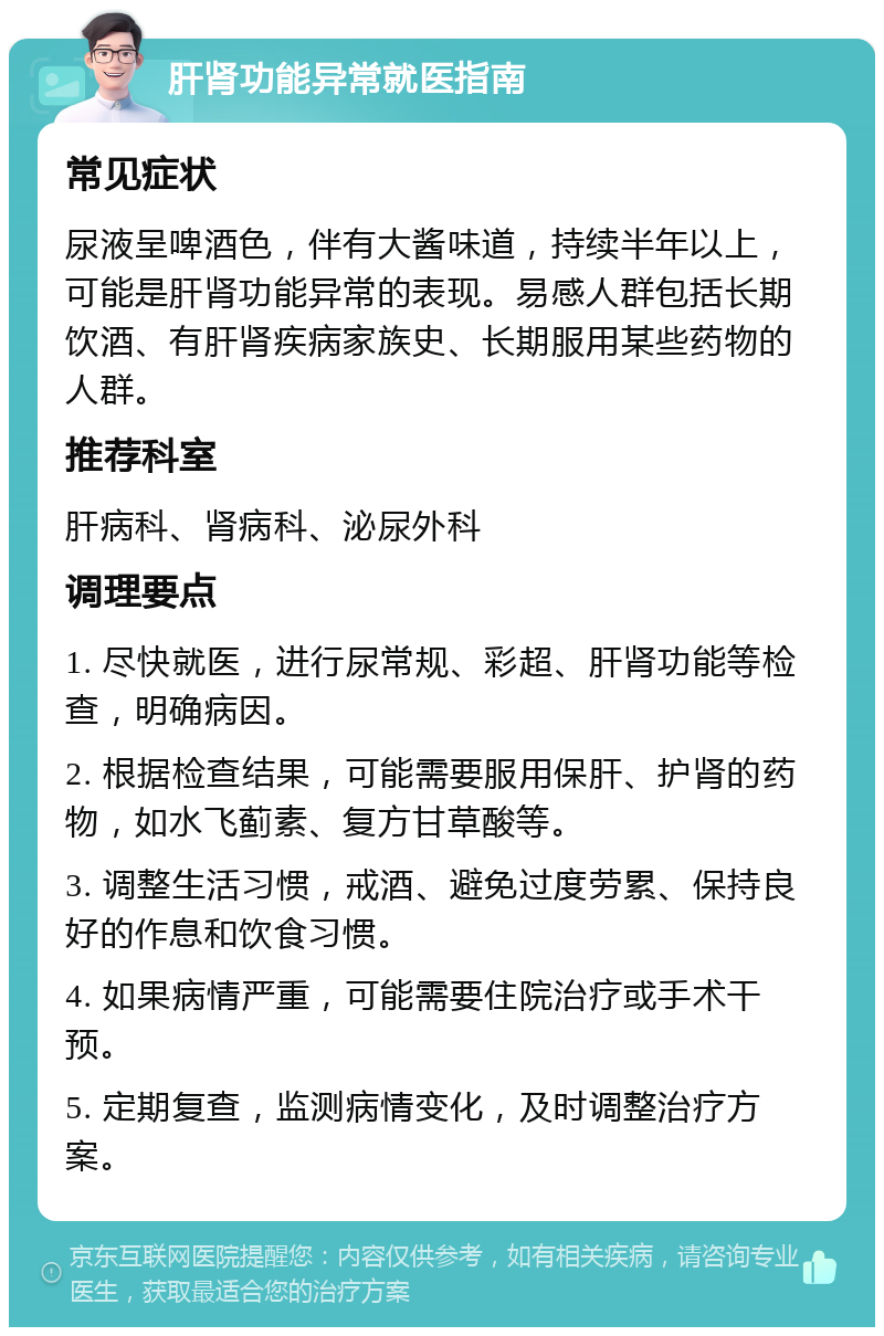 肝肾功能异常就医指南 常见症状 尿液呈啤酒色，伴有大酱味道，持续半年以上，可能是肝肾功能异常的表现。易感人群包括长期饮酒、有肝肾疾病家族史、长期服用某些药物的人群。 推荐科室 肝病科、肾病科、泌尿外科 调理要点 1. 尽快就医，进行尿常规、彩超、肝肾功能等检查，明确病因。 2. 根据检查结果，可能需要服用保肝、护肾的药物，如水飞蓟素、复方甘草酸等。 3. 调整生活习惯，戒酒、避免过度劳累、保持良好的作息和饮食习惯。 4. 如果病情严重，可能需要住院治疗或手术干预。 5. 定期复查，监测病情变化，及时调整治疗方案。