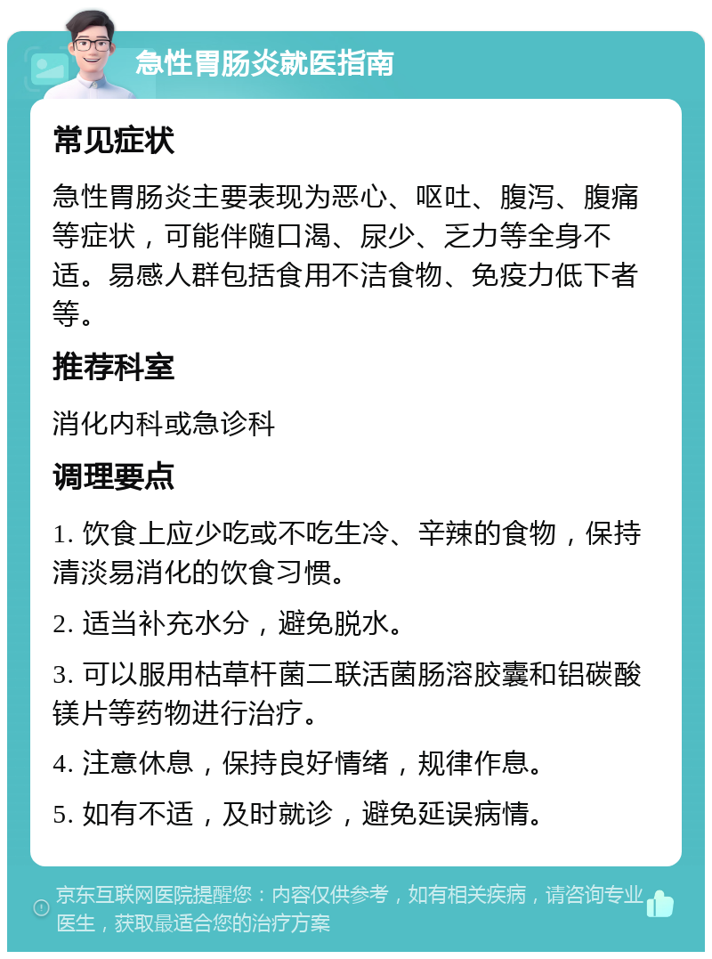 急性胃肠炎就医指南 常见症状 急性胃肠炎主要表现为恶心、呕吐、腹泻、腹痛等症状，可能伴随口渴、尿少、乏力等全身不适。易感人群包括食用不洁食物、免疫力低下者等。 推荐科室 消化内科或急诊科 调理要点 1. 饮食上应少吃或不吃生冷、辛辣的食物，保持清淡易消化的饮食习惯。 2. 适当补充水分，避免脱水。 3. 可以服用枯草杆菌二联活菌肠溶胶囊和铝碳酸镁片等药物进行治疗。 4. 注意休息，保持良好情绪，规律作息。 5. 如有不适，及时就诊，避免延误病情。