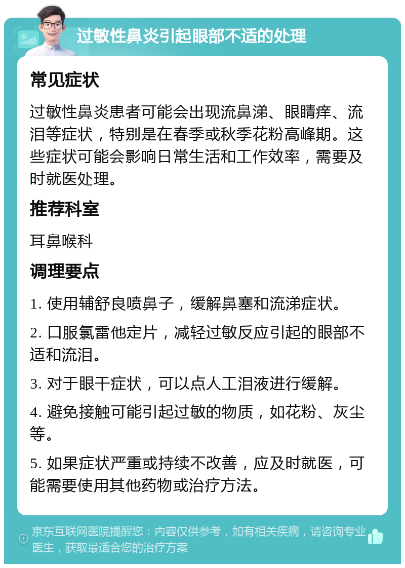 过敏性鼻炎引起眼部不适的处理 常见症状 过敏性鼻炎患者可能会出现流鼻涕、眼睛痒、流泪等症状，特别是在春季或秋季花粉高峰期。这些症状可能会影响日常生活和工作效率，需要及时就医处理。 推荐科室 耳鼻喉科 调理要点 1. 使用辅舒良喷鼻子，缓解鼻塞和流涕症状。 2. 口服氯雷他定片，减轻过敏反应引起的眼部不适和流泪。 3. 对于眼干症状，可以点人工泪液进行缓解。 4. 避免接触可能引起过敏的物质，如花粉、灰尘等。 5. 如果症状严重或持续不改善，应及时就医，可能需要使用其他药物或治疗方法。