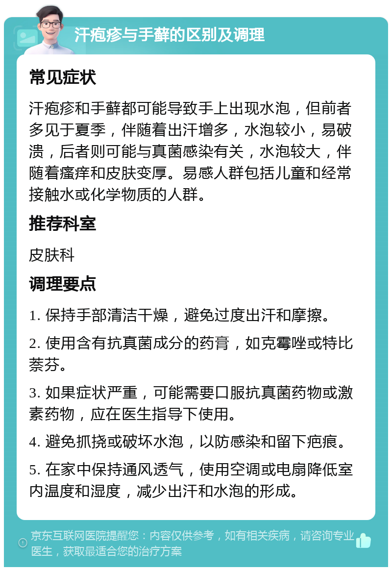 汗疱疹与手藓的区别及调理 常见症状 汗疱疹和手藓都可能导致手上出现水泡，但前者多见于夏季，伴随着出汗增多，水泡较小，易破溃，后者则可能与真菌感染有关，水泡较大，伴随着瘙痒和皮肤变厚。易感人群包括儿童和经常接触水或化学物质的人群。 推荐科室 皮肤科 调理要点 1. 保持手部清洁干燥，避免过度出汗和摩擦。 2. 使用含有抗真菌成分的药膏，如克霉唑或特比萘芬。 3. 如果症状严重，可能需要口服抗真菌药物或激素药物，应在医生指导下使用。 4. 避免抓挠或破坏水泡，以防感染和留下疤痕。 5. 在家中保持通风透气，使用空调或电扇降低室内温度和湿度，减少出汗和水泡的形成。