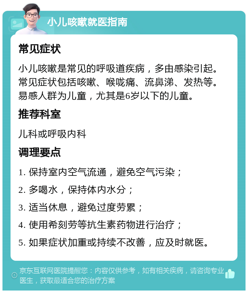 小儿咳嗽就医指南 常见症状 小儿咳嗽是常见的呼吸道疾病，多由感染引起。常见症状包括咳嗽、喉咙痛、流鼻涕、发热等。易感人群为儿童，尤其是6岁以下的儿童。 推荐科室 儿科或呼吸内科 调理要点 1. 保持室内空气流通，避免空气污染； 2. 多喝水，保持体内水分； 3. 适当休息，避免过度劳累； 4. 使用希刻劳等抗生素药物进行治疗； 5. 如果症状加重或持续不改善，应及时就医。