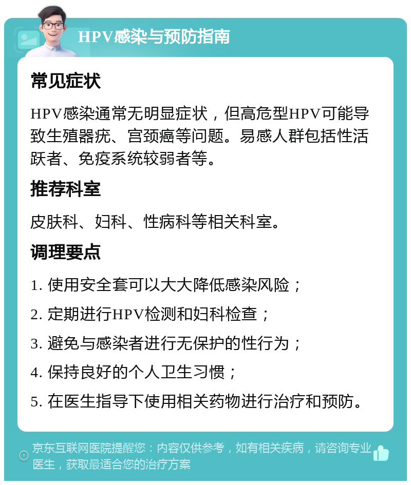 HPV感染与预防指南 常见症状 HPV感染通常无明显症状，但高危型HPV可能导致生殖器疣、宫颈癌等问题。易感人群包括性活跃者、免疫系统较弱者等。 推荐科室 皮肤科、妇科、性病科等相关科室。 调理要点 1. 使用安全套可以大大降低感染风险； 2. 定期进行HPV检测和妇科检查； 3. 避免与感染者进行无保护的性行为； 4. 保持良好的个人卫生习惯； 5. 在医生指导下使用相关药物进行治疗和预防。