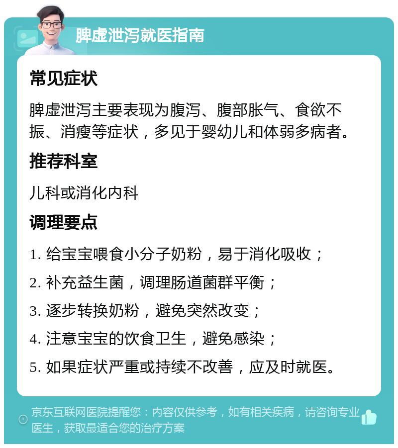 脾虚泄泻就医指南 常见症状 脾虚泄泻主要表现为腹泻、腹部胀气、食欲不振、消瘦等症状，多见于婴幼儿和体弱多病者。 推荐科室 儿科或消化内科 调理要点 1. 给宝宝喂食小分子奶粉，易于消化吸收； 2. 补充益生菌，调理肠道菌群平衡； 3. 逐步转换奶粉，避免突然改变； 4. 注意宝宝的饮食卫生，避免感染； 5. 如果症状严重或持续不改善，应及时就医。