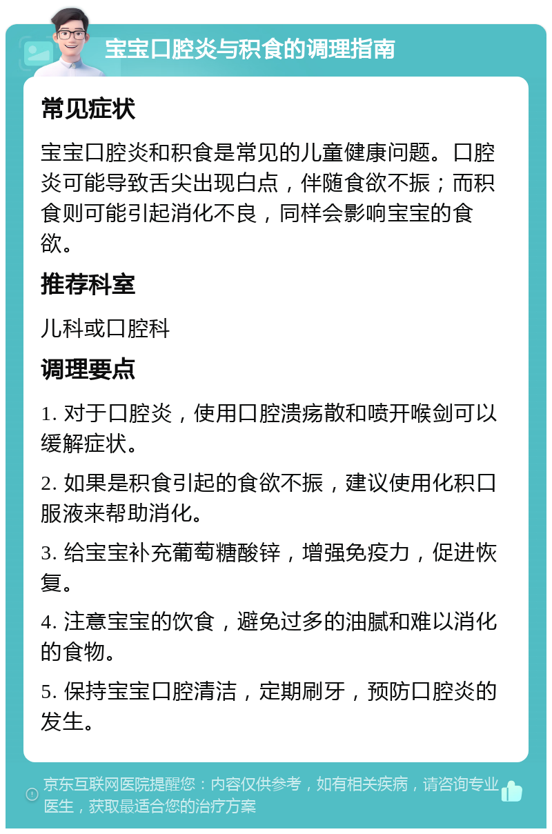 宝宝口腔炎与积食的调理指南 常见症状 宝宝口腔炎和积食是常见的儿童健康问题。口腔炎可能导致舌尖出现白点，伴随食欲不振；而积食则可能引起消化不良，同样会影响宝宝的食欲。 推荐科室 儿科或口腔科 调理要点 1. 对于口腔炎，使用口腔溃疡散和喷开喉剑可以缓解症状。 2. 如果是积食引起的食欲不振，建议使用化积口服液来帮助消化。 3. 给宝宝补充葡萄糖酸锌，增强免疫力，促进恢复。 4. 注意宝宝的饮食，避免过多的油腻和难以消化的食物。 5. 保持宝宝口腔清洁，定期刷牙，预防口腔炎的发生。