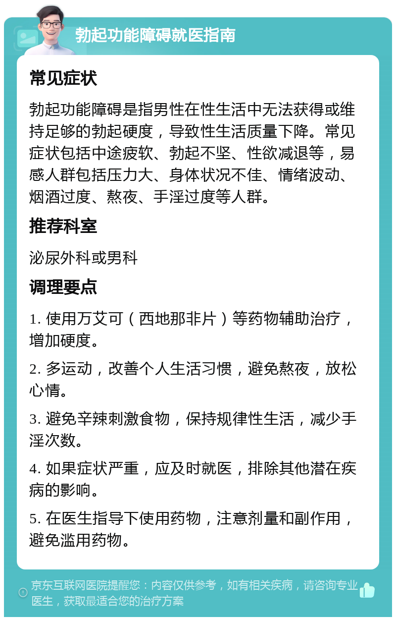 勃起功能障碍就医指南 常见症状 勃起功能障碍是指男性在性生活中无法获得或维持足够的勃起硬度，导致性生活质量下降。常见症状包括中途疲软、勃起不坚、性欲减退等，易感人群包括压力大、身体状况不佳、情绪波动、烟酒过度、熬夜、手淫过度等人群。 推荐科室 泌尿外科或男科 调理要点 1. 使用万艾可（西地那非片）等药物辅助治疗，增加硬度。 2. 多运动，改善个人生活习惯，避免熬夜，放松心情。 3. 避免辛辣刺激食物，保持规律性生活，减少手淫次数。 4. 如果症状严重，应及时就医，排除其他潜在疾病的影响。 5. 在医生指导下使用药物，注意剂量和副作用，避免滥用药物。