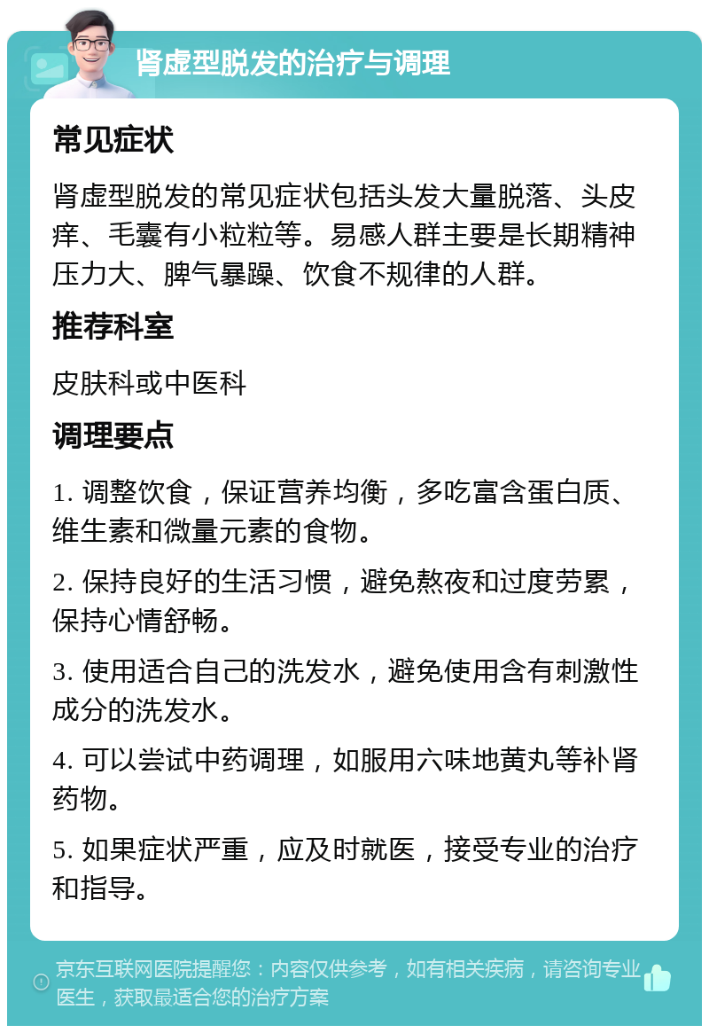 肾虚型脱发的治疗与调理 常见症状 肾虚型脱发的常见症状包括头发大量脱落、头皮痒、毛囊有小粒粒等。易感人群主要是长期精神压力大、脾气暴躁、饮食不规律的人群。 推荐科室 皮肤科或中医科 调理要点 1. 调整饮食，保证营养均衡，多吃富含蛋白质、维生素和微量元素的食物。 2. 保持良好的生活习惯，避免熬夜和过度劳累，保持心情舒畅。 3. 使用适合自己的洗发水，避免使用含有刺激性成分的洗发水。 4. 可以尝试中药调理，如服用六味地黄丸等补肾药物。 5. 如果症状严重，应及时就医，接受专业的治疗和指导。