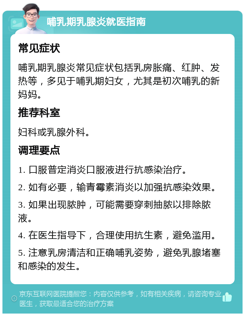 哺乳期乳腺炎就医指南 常见症状 哺乳期乳腺炎常见症状包括乳房胀痛、红肿、发热等，多见于哺乳期妇女，尤其是初次哺乳的新妈妈。 推荐科室 妇科或乳腺外科。 调理要点 1. 口服普定消炎口服液进行抗感染治疗。 2. 如有必要，输青霉素消炎以加强抗感染效果。 3. 如果出现脓肿，可能需要穿刺抽脓以排除脓液。 4. 在医生指导下，合理使用抗生素，避免滥用。 5. 注意乳房清洁和正确哺乳姿势，避免乳腺堵塞和感染的发生。