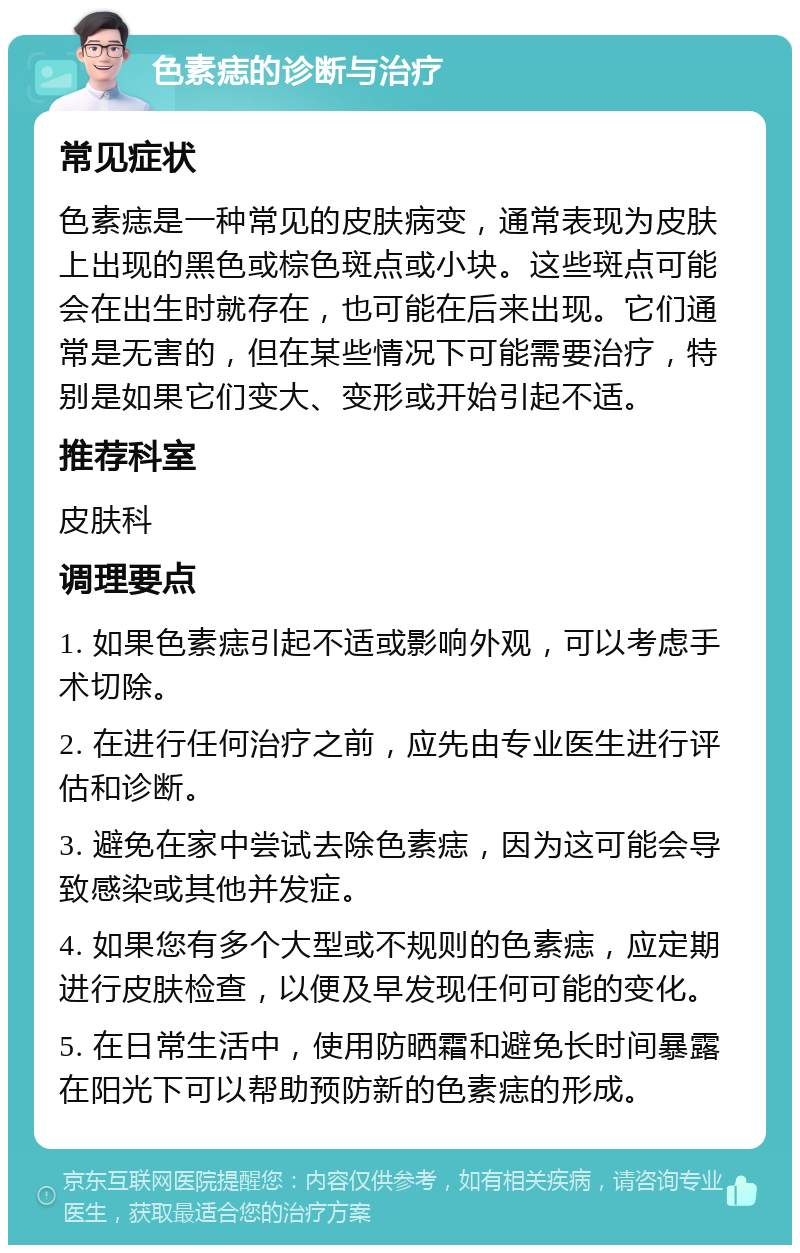 色素痣的诊断与治疗 常见症状 色素痣是一种常见的皮肤病变，通常表现为皮肤上出现的黑色或棕色斑点或小块。这些斑点可能会在出生时就存在，也可能在后来出现。它们通常是无害的，但在某些情况下可能需要治疗，特别是如果它们变大、变形或开始引起不适。 推荐科室 皮肤科 调理要点 1. 如果色素痣引起不适或影响外观，可以考虑手术切除。 2. 在进行任何治疗之前，应先由专业医生进行评估和诊断。 3. 避免在家中尝试去除色素痣，因为这可能会导致感染或其他并发症。 4. 如果您有多个大型或不规则的色素痣，应定期进行皮肤检查，以便及早发现任何可能的变化。 5. 在日常生活中，使用防晒霜和避免长时间暴露在阳光下可以帮助预防新的色素痣的形成。