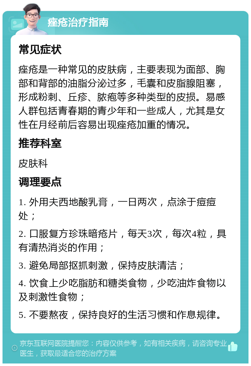 痤疮治疗指南 常见症状 痤疮是一种常见的皮肤病，主要表现为面部、胸部和背部的油脂分泌过多，毛囊和皮脂腺阻塞，形成粉刺、丘疹、脓疱等多种类型的皮损。易感人群包括青春期的青少年和一些成人，尤其是女性在月经前后容易出现痤疮加重的情况。 推荐科室 皮肤科 调理要点 1. 外用夫西地酸乳膏，一日两次，点涂于痘痘处； 2. 口服复方珍珠暗疮片，每天3次，每次4粒，具有清热消炎的作用； 3. 避免局部抠抓刺激，保持皮肤清洁； 4. 饮食上少吃脂肪和糖类食物，少吃油炸食物以及刺激性食物； 5. 不要熬夜，保持良好的生活习惯和作息规律。