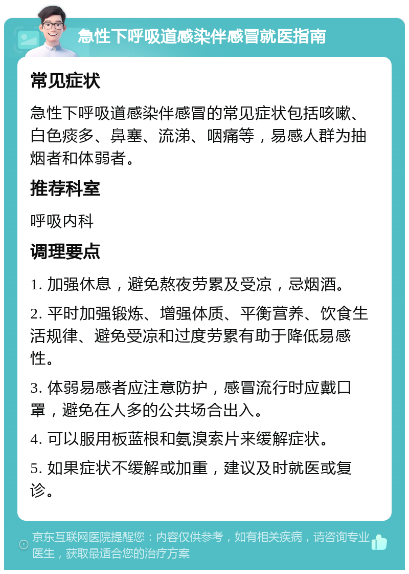 急性下呼吸道感染伴感冒就医指南 常见症状 急性下呼吸道感染伴感冒的常见症状包括咳嗽、白色痰多、鼻塞、流涕、咽痛等，易感人群为抽烟者和体弱者。 推荐科室 呼吸内科 调理要点 1. 加强休息，避免熬夜劳累及受凉，忌烟酒。 2. 平时加强锻炼、增强体质、平衡营养、饮食生活规律、避免受凉和过度劳累有助于降低易感性。 3. 体弱易感者应注意防护，感冒流行时应戴口罩，避免在人多的公共场合出入。 4. 可以服用板蓝根和氨溴索片来缓解症状。 5. 如果症状不缓解或加重，建议及时就医或复诊。