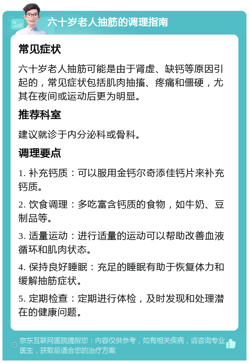 六十岁老人抽筋的调理指南 常见症状 六十岁老人抽筋可能是由于肾虚、缺钙等原因引起的，常见症状包括肌肉抽搐、疼痛和僵硬，尤其在夜间或运动后更为明显。 推荐科室 建议就诊于内分泌科或骨科。 调理要点 1. 补充钙质：可以服用金钙尔奇添佳钙片来补充钙质。 2. 饮食调理：多吃富含钙质的食物，如牛奶、豆制品等。 3. 适量运动：进行适量的运动可以帮助改善血液循环和肌肉状态。 4. 保持良好睡眠：充足的睡眠有助于恢复体力和缓解抽筋症状。 5. 定期检查：定期进行体检，及时发现和处理潜在的健康问题。