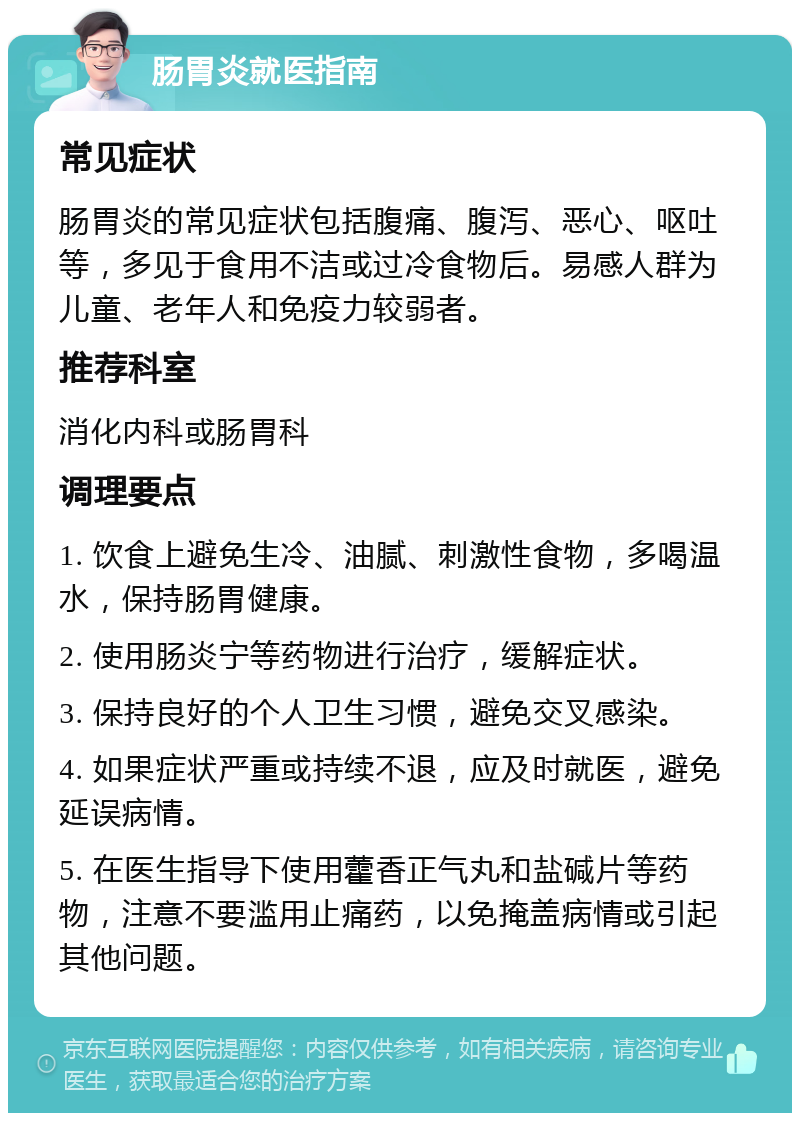 肠胃炎就医指南 常见症状 肠胃炎的常见症状包括腹痛、腹泻、恶心、呕吐等，多见于食用不洁或过冷食物后。易感人群为儿童、老年人和免疫力较弱者。 推荐科室 消化内科或肠胃科 调理要点 1. 饮食上避免生冷、油腻、刺激性食物，多喝温水，保持肠胃健康。 2. 使用肠炎宁等药物进行治疗，缓解症状。 3. 保持良好的个人卫生习惯，避免交叉感染。 4. 如果症状严重或持续不退，应及时就医，避免延误病情。 5. 在医生指导下使用藿香正气丸和盐碱片等药物，注意不要滥用止痛药，以免掩盖病情或引起其他问题。