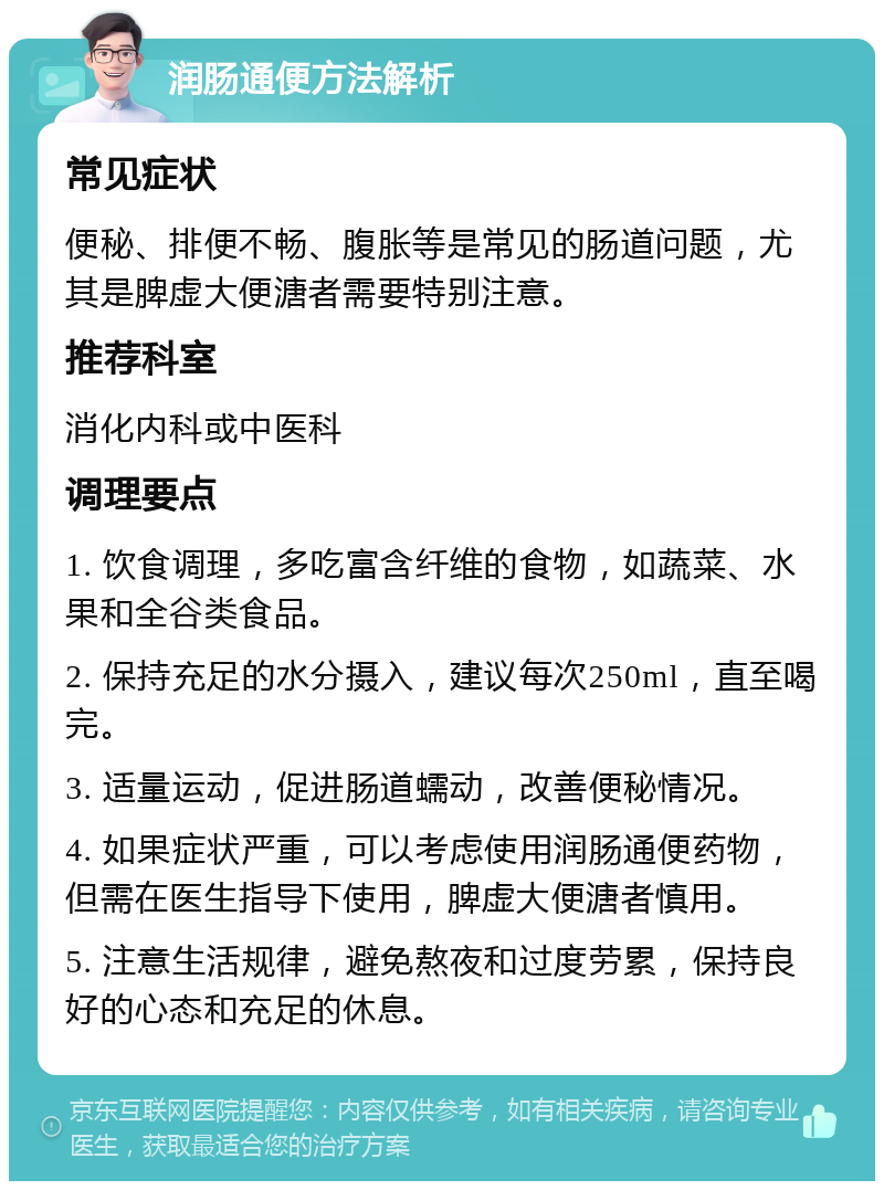 润肠通便方法解析 常见症状 便秘、排便不畅、腹胀等是常见的肠道问题，尤其是脾虚大便溏者需要特别注意。 推荐科室 消化内科或中医科 调理要点 1. 饮食调理，多吃富含纤维的食物，如蔬菜、水果和全谷类食品。 2. 保持充足的水分摄入，建议每次250ml，直至喝完。 3. 适量运动，促进肠道蠕动，改善便秘情况。 4. 如果症状严重，可以考虑使用润肠通便药物，但需在医生指导下使用，脾虚大便溏者慎用。 5. 注意生活规律，避免熬夜和过度劳累，保持良好的心态和充足的休息。