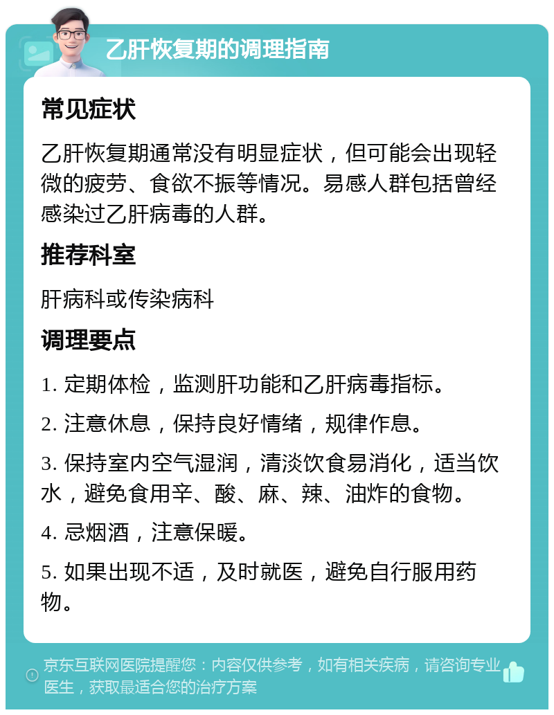 乙肝恢复期的调理指南 常见症状 乙肝恢复期通常没有明显症状，但可能会出现轻微的疲劳、食欲不振等情况。易感人群包括曾经感染过乙肝病毒的人群。 推荐科室 肝病科或传染病科 调理要点 1. 定期体检，监测肝功能和乙肝病毒指标。 2. 注意休息，保持良好情绪，规律作息。 3. 保持室内空气湿润，清淡饮食易消化，适当饮水，避免食用辛、酸、麻、辣、油炸的食物。 4. 忌烟酒，注意保暖。 5. 如果出现不适，及时就医，避免自行服用药物。