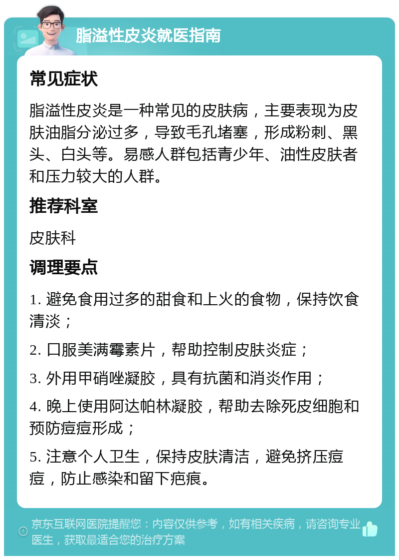 脂溢性皮炎就医指南 常见症状 脂溢性皮炎是一种常见的皮肤病，主要表现为皮肤油脂分泌过多，导致毛孔堵塞，形成粉刺、黑头、白头等。易感人群包括青少年、油性皮肤者和压力较大的人群。 推荐科室 皮肤科 调理要点 1. 避免食用过多的甜食和上火的食物，保持饮食清淡； 2. 口服美满霉素片，帮助控制皮肤炎症； 3. 外用甲硝唑凝胶，具有抗菌和消炎作用； 4. 晚上使用阿达帕林凝胶，帮助去除死皮细胞和预防痘痘形成； 5. 注意个人卫生，保持皮肤清洁，避免挤压痘痘，防止感染和留下疤痕。