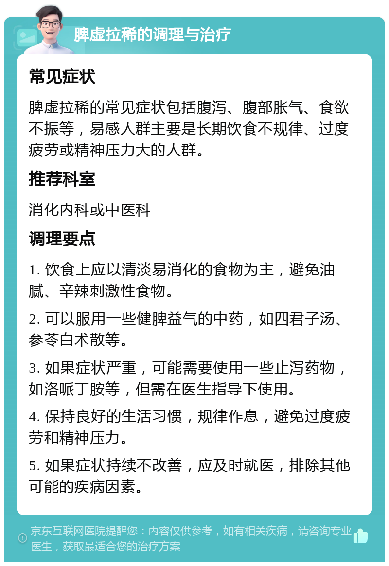 脾虚拉稀的调理与治疗 常见症状 脾虚拉稀的常见症状包括腹泻、腹部胀气、食欲不振等，易感人群主要是长期饮食不规律、过度疲劳或精神压力大的人群。 推荐科室 消化内科或中医科 调理要点 1. 饮食上应以清淡易消化的食物为主，避免油腻、辛辣刺激性食物。 2. 可以服用一些健脾益气的中药，如四君子汤、参苓白术散等。 3. 如果症状严重，可能需要使用一些止泻药物，如洛哌丁胺等，但需在医生指导下使用。 4. 保持良好的生活习惯，规律作息，避免过度疲劳和精神压力。 5. 如果症状持续不改善，应及时就医，排除其他可能的疾病因素。