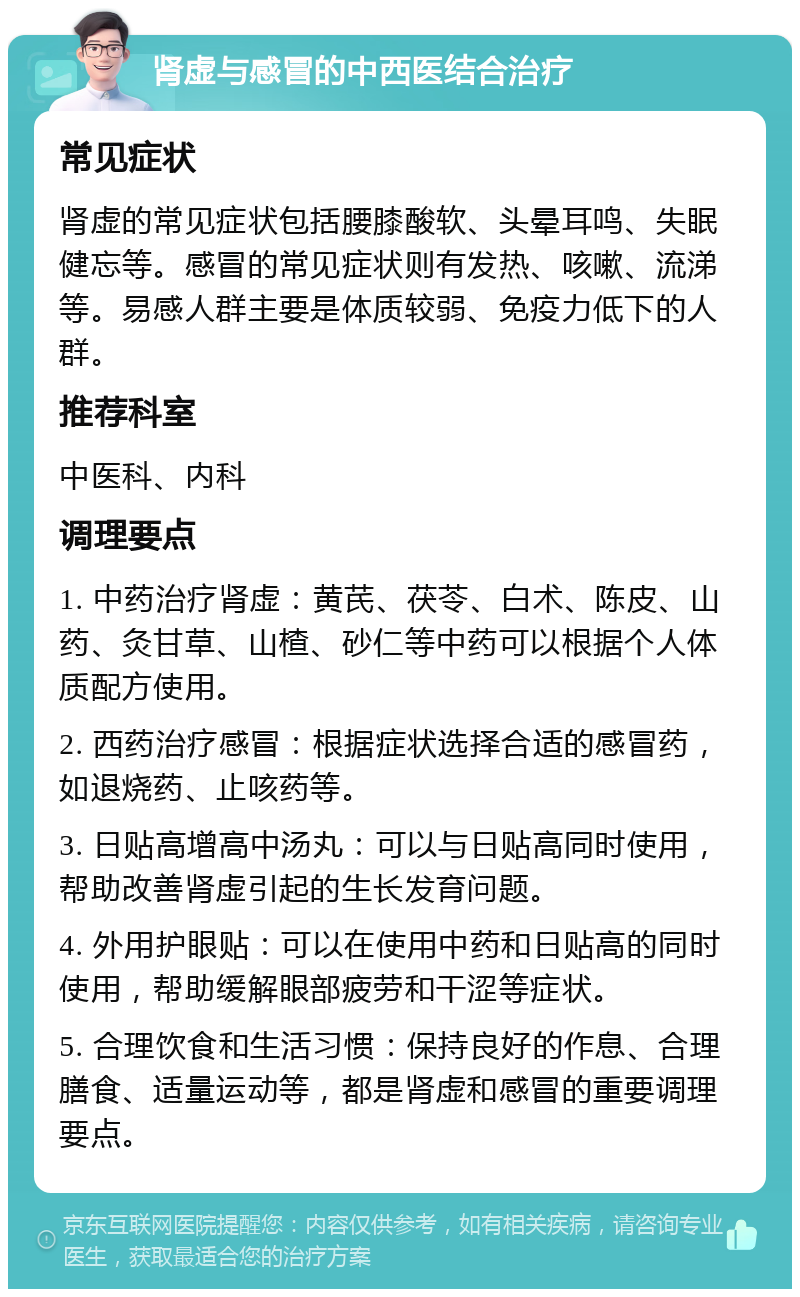 肾虚与感冒的中西医结合治疗 常见症状 肾虚的常见症状包括腰膝酸软、头晕耳鸣、失眠健忘等。感冒的常见症状则有发热、咳嗽、流涕等。易感人群主要是体质较弱、免疫力低下的人群。 推荐科室 中医科、内科 调理要点 1. 中药治疗肾虚：黄芪、茯苓、白术、陈皮、山药、灸甘草、山楂、砂仁等中药可以根据个人体质配方使用。 2. 西药治疗感冒：根据症状选择合适的感冒药，如退烧药、止咳药等。 3. 日贴高增高中汤丸：可以与日贴高同时使用，帮助改善肾虚引起的生长发育问题。 4. 外用护眼贴：可以在使用中药和日贴高的同时使用，帮助缓解眼部疲劳和干涩等症状。 5. 合理饮食和生活习惯：保持良好的作息、合理膳食、适量运动等，都是肾虚和感冒的重要调理要点。