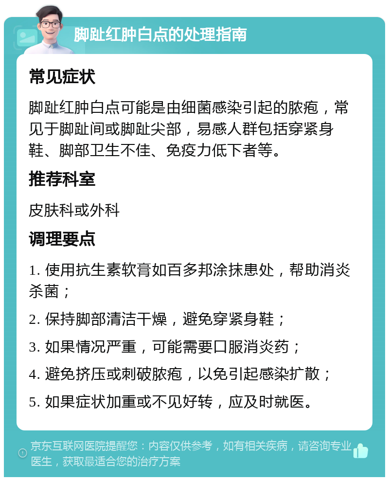 脚趾红肿白点的处理指南 常见症状 脚趾红肿白点可能是由细菌感染引起的脓疱，常见于脚趾间或脚趾尖部，易感人群包括穿紧身鞋、脚部卫生不佳、免疫力低下者等。 推荐科室 皮肤科或外科 调理要点 1. 使用抗生素软膏如百多邦涂抹患处，帮助消炎杀菌； 2. 保持脚部清洁干燥，避免穿紧身鞋； 3. 如果情况严重，可能需要口服消炎药； 4. 避免挤压或刺破脓疱，以免引起感染扩散； 5. 如果症状加重或不见好转，应及时就医。