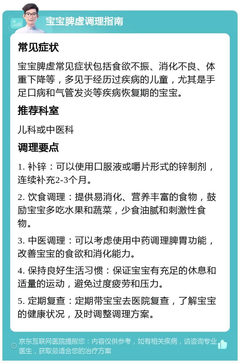 宝宝脾虚调理指南 常见症状 宝宝脾虚常见症状包括食欲不振、消化不良、体重下降等，多见于经历过疾病的儿童，尤其是手足口病和气管发炎等疾病恢复期的宝宝。 推荐科室 儿科或中医科 调理要点 1. 补锌：可以使用口服液或嚼片形式的锌制剂，连续补充2-3个月。 2. 饮食调理：提供易消化、营养丰富的食物，鼓励宝宝多吃水果和蔬菜，少食油腻和刺激性食物。 3. 中医调理：可以考虑使用中药调理脾胃功能，改善宝宝的食欲和消化能力。 4. 保持良好生活习惯：保证宝宝有充足的休息和适量的运动，避免过度疲劳和压力。 5. 定期复查：定期带宝宝去医院复查，了解宝宝的健康状况，及时调整调理方案。