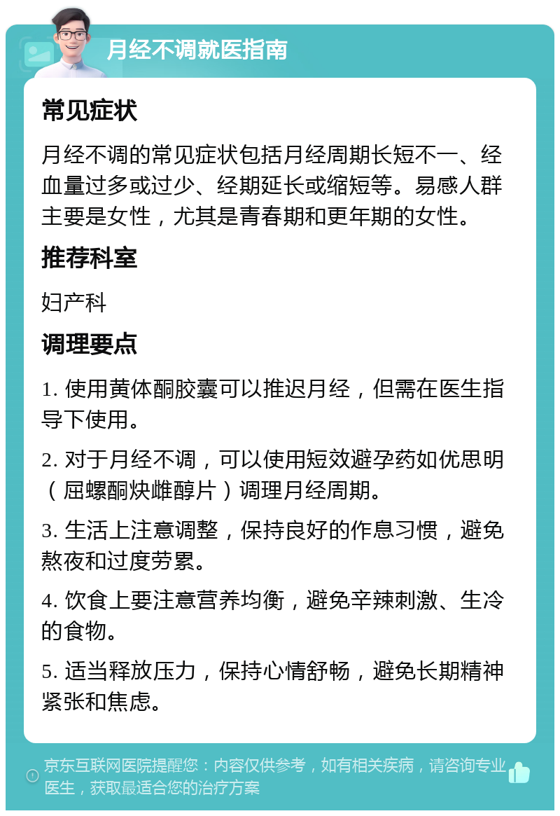 月经不调就医指南 常见症状 月经不调的常见症状包括月经周期长短不一、经血量过多或过少、经期延长或缩短等。易感人群主要是女性，尤其是青春期和更年期的女性。 推荐科室 妇产科 调理要点 1. 使用黄体酮胶囊可以推迟月经，但需在医生指导下使用。 2. 对于月经不调，可以使用短效避孕药如优思明（屈螺酮炔雌醇片）调理月经周期。 3. 生活上注意调整，保持良好的作息习惯，避免熬夜和过度劳累。 4. 饮食上要注意营养均衡，避免辛辣刺激、生冷的食物。 5. 适当释放压力，保持心情舒畅，避免长期精神紧张和焦虑。