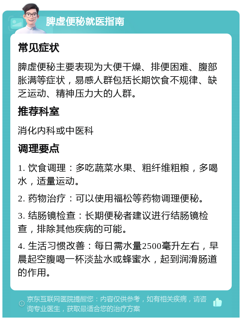 脾虚便秘就医指南 常见症状 脾虚便秘主要表现为大便干燥、排便困难、腹部胀满等症状，易感人群包括长期饮食不规律、缺乏运动、精神压力大的人群。 推荐科室 消化内科或中医科 调理要点 1. 饮食调理：多吃蔬菜水果、粗纤维粗粮，多喝水，适量运动。 2. 药物治疗：可以使用福松等药物调理便秘。 3. 结肠镜检查：长期便秘者建议进行结肠镜检查，排除其他疾病的可能。 4. 生活习惯改善：每日需水量2500毫升左右，早晨起空腹喝一杯淡盐水或蜂蜜水，起到润滑肠道的作用。